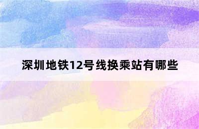 深圳地铁12号线换乘站有哪些