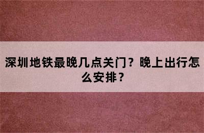 深圳地铁最晚几点关门？晚上出行怎么安排？
