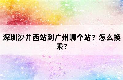 深圳沙井西站到广州哪个站？怎么换乘？