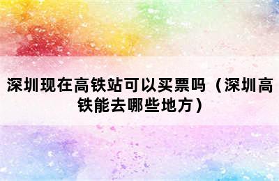 深圳现在高铁站可以买票吗（深圳高铁能去哪些地方）