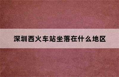 深圳西火车站坐落在什么地区