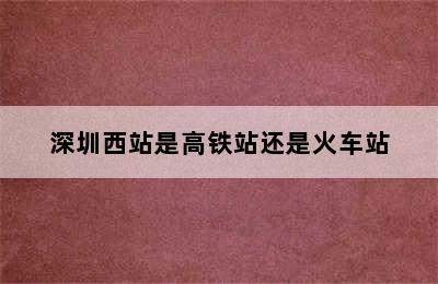 深圳西站是高铁站还是火车站
