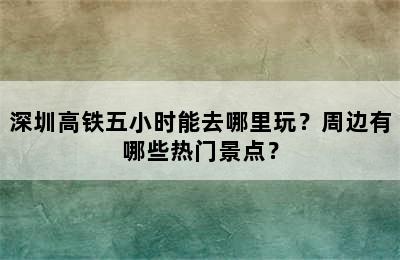 深圳高铁五小时能去哪里玩？周边有哪些热门景点？