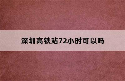 深圳高铁站72小时可以吗