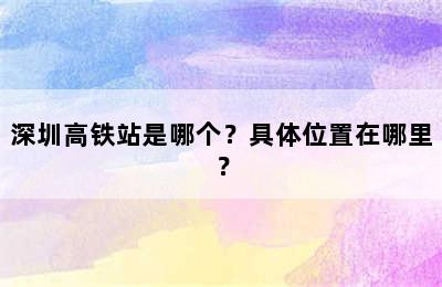 深圳高铁站是哪个？具体位置在哪里？