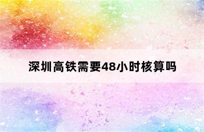 深圳高铁需要48小时核算吗