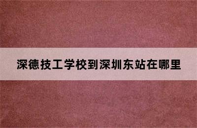 深德技工学校到深圳东站在哪里