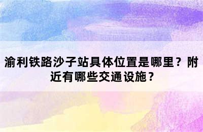 渝利铁路沙子站具体位置是哪里？附近有哪些交通设施？
