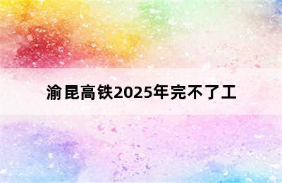 渝昆高铁2025年完不了工