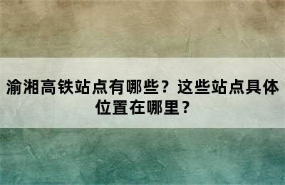 渝湘高铁站点有哪些？这些站点具体位置在哪里？