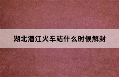 湖北潜江火车站什么时候解封