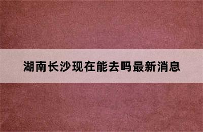 湖南长沙现在能去吗最新消息