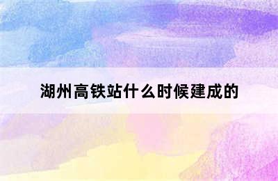 湖州高铁站什么时候建成的