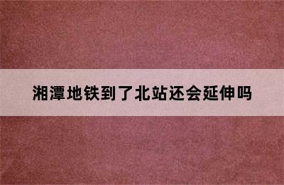 湘潭地铁到了北站还会延伸吗