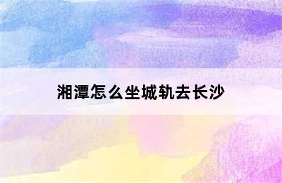 湘潭怎么坐城轨去长沙