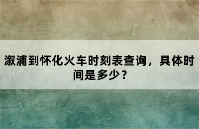 溆浦到怀化火车时刻表查询，具体时间是多少？