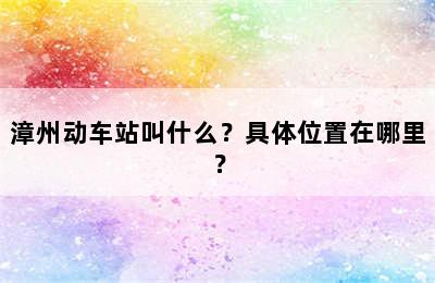 漳州动车站叫什么？具体位置在哪里？