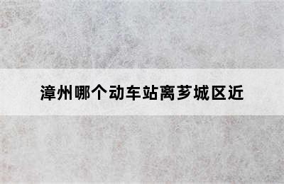 漳州哪个动车站离芗城区近