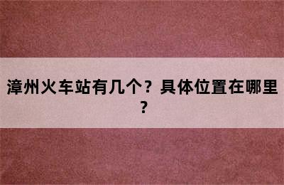 漳州火车站有几个？具体位置在哪里？