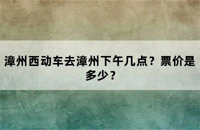 漳州西动车去漳州下午几点？票价是多少？