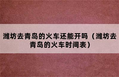 潍坊去青岛的火车还能开吗（潍坊去青岛的火车时间表）