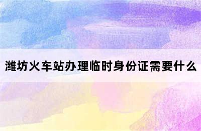 潍坊火车站办理临时身份证需要什么