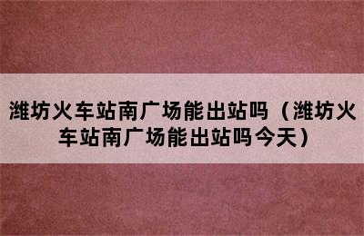 潍坊火车站南广场能出站吗（潍坊火车站南广场能出站吗今天）