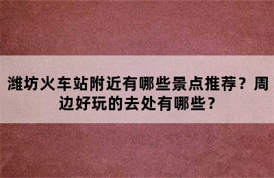 潍坊火车站附近有哪些景点推荐？周边好玩的去处有哪些？