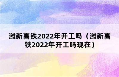 潍新高铁2022年开工吗（潍新高铁2022年开工吗现在）