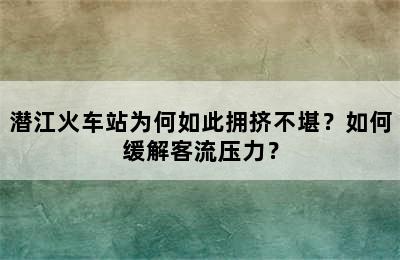 潜江火车站为何如此拥挤不堪？如何缓解客流压力？