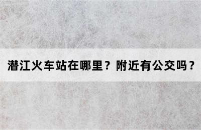 潜江火车站在哪里？附近有公交吗？