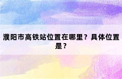 濮阳市高铁站位置在哪里？具体位置是？