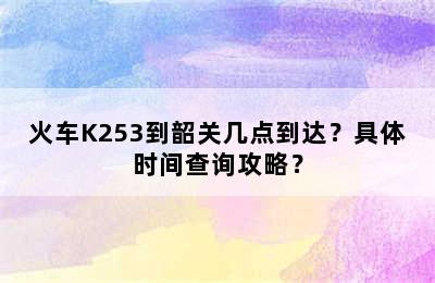 火车K253到韶关几点到达？具体时间查询攻略？
