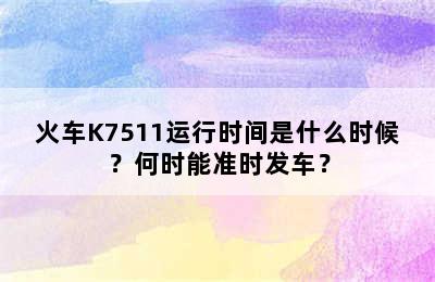 火车K7511运行时间是什么时候？何时能准时发车？