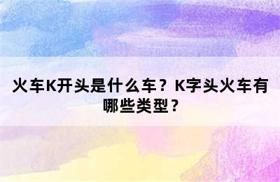 火车K开头是什么车？K字头火车有哪些类型？