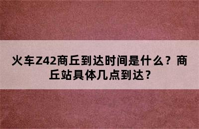 火车Z42商丘到达时间是什么？商丘站具体几点到达？