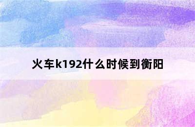 火车k192什么时候到衡阳