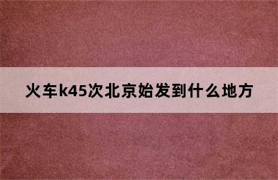 火车k45次北京始发到什么地方