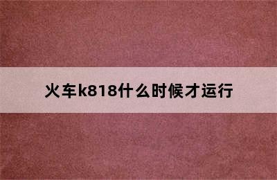火车k818什么时候才运行