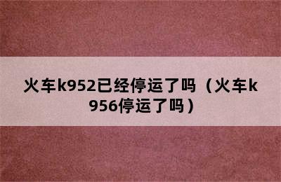 火车k952已经停运了吗（火车k956停运了吗）