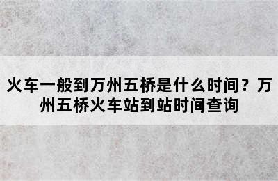 火车一般到万州五桥是什么时间？万州五桥火车站到站时间查询