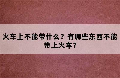 火车上不能带什么？有哪些东西不能带上火车？