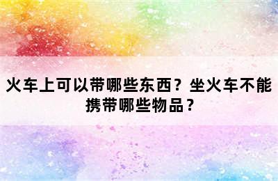 火车上可以带哪些东西？坐火车不能携带哪些物品？