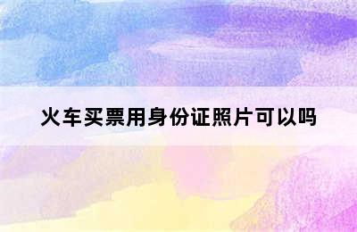 火车买票用身份证照片可以吗