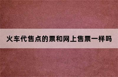 火车代售点的票和网上售票一样吗