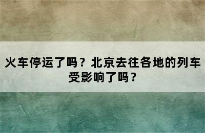 火车停运了吗？北京去往各地的列车受影响了吗？