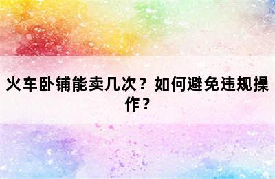 火车卧铺能卖几次？如何避免违规操作？