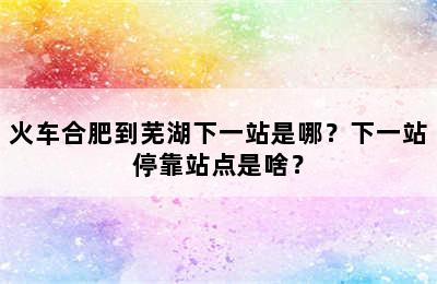 火车合肥到芜湖下一站是哪？下一站停靠站点是啥？
