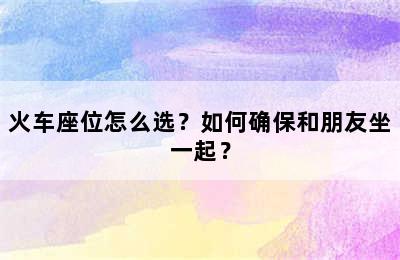 火车座位怎么选？如何确保和朋友坐一起？