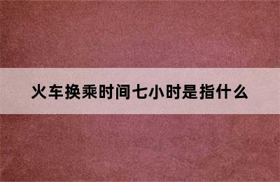 火车换乘时间七小时是指什么